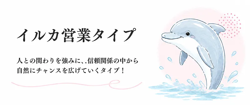 イルカ営業タイプ、人との繋わりを強みに、信頼関係の中から自然にチャンスを広げていくタイプ！